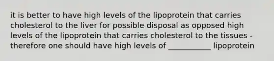 it is better to have high levels of the lipoprotein that carries cholesterol to the liver for possible disposal as opposed high levels of the lipoprotein that carries cholesterol to the tissues - therefore one should have high levels of ___________ lipoprotein