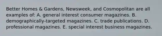 Better Homes & Gardens, Newsweek, and Cosmopolitan are all examples of: A. general interest consumer magazines. B. demographically-targeted magazines. C. trade publications. D. professional magazines. E. special interest business magazines.