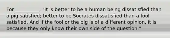 For __________, "It is better to be a human being dissatisfied than a pig satisfied; better to be Socrates dissatisfied than a fool satisfied. And if the fool or the pig is of a different opinion, it is because they only know their own side of the question."