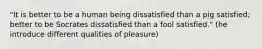 "It is better to be a human being dissatisfied than a pig satisfied; better to be Socrates dissatisfied than a fool satisfied." (he introduce different qualities of pleasure)