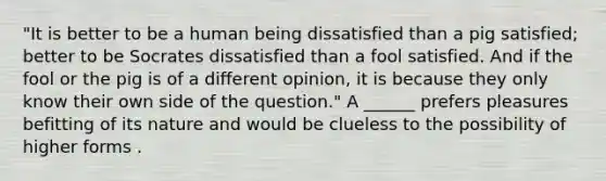 "It is better to be a human being dissatisfied than a pig satisfied; better to be Socrates dissatisfied than a fool satisfied. And if the fool or the pig is of a different opinion, it is because they only know their own side of the question." A ______ prefers pleasures befitting of its nature and would be clueless to the possibility of higher forms .