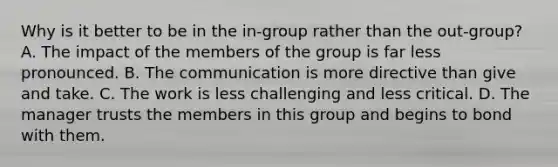 Why is it better to be in the in-group rather than the out-group? A. The impact of the members of the group is far less pronounced. B. The communication is more directive than give and take. C. The work is less challenging and less critical. D. The manager trusts the members in this group and begins to bond with them.