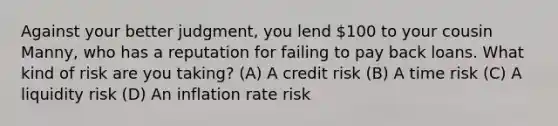 Against your better judgment, you lend 100 to your cousin Manny, who has a reputation for failing to pay back loans. What kind of risk are you taking? (A) A credit risk (B) A time risk (C) A liquidity risk (D) An inflation rate risk