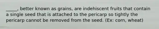 _____, better known as grains, are indehiscent fruits that contain a single seed that is attached to the pericarp so tightly the pericarp cannot be removed from the seed. (Ex: corn, wheat)