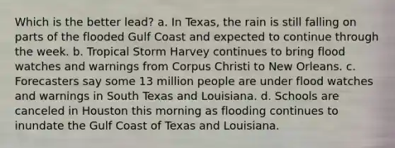 Which is the better lead? a. In Texas, the rain is still falling on parts of the flooded Gulf Coast and expected to continue through the week. b. Tropical Storm Harvey continues to bring flood watches and warnings from Corpus Christi to New Orleans. c. Forecasters say some 13 million people are under flood watches and warnings in South Texas and Louisiana. d. Schools are canceled in Houston this morning as flooding continues to inundate the Gulf Coast of Texas and Louisiana.