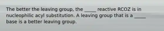 The better the leaving group, the _____ reactive RCOZ is in nucleophilic acyl substitution. A leaving group that is a _____ base is a better leaving group.