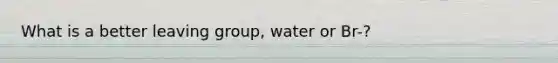 What is a better leaving group, water or Br-?