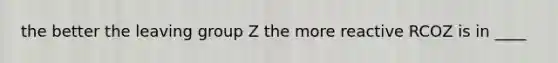 the better the leaving group Z the more reactive RCOZ is in ____