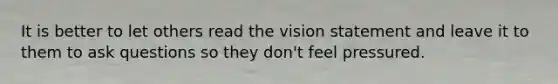 It is better to let others read the vision statement and leave it to them to ask questions so they don't feel pressured.