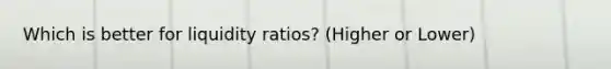 Which is better for liquidity ratios? (Higher or Lower)