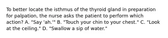 To better locate the isthmus of the thyroid gland in preparation for palpation, the nurse asks the patient to perform which action? A. "Say 'ah.'" B. "Touch your chin to your chest." C. "Look at the ceiling." D. "Swallow a sip of water."