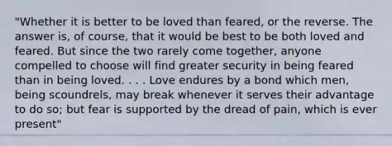 "Whether it is better to be loved than feared, or the reverse. The answer is, of course, that it would be best to be both loved and feared. But since the two rarely come together, anyone compelled to choose will find greater security in being feared than in being loved. . . . Love endures by a bond which men, being scoundrels, may break whenever it serves their advantage to do so; but fear is supported by the dread of pain, which is ever present"