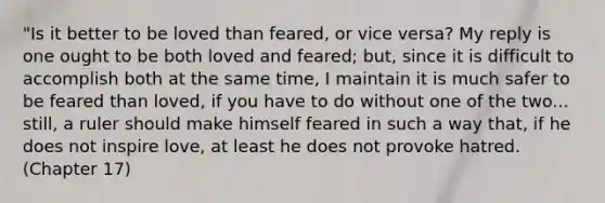 "Is it better to be loved than feared, or vice versa? My reply is one ought to be both loved and feared; but, since it is difficult to accomplish both at the same time, I maintain it is much safer to be feared than loved, if you have to do without one of the two... still, a ruler should make himself feared in such a way that, if he does not inspire love, at least he does not provoke hatred. (Chapter 17)