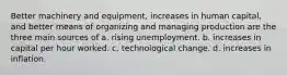 Better machinery and equipment, increases in human capital, and better means of organizing and managing production are the three main sources of a. rising unemployment. b. increases in capital per hour worked. c. technological change. d. increases in inflation.