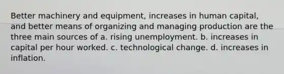 Better machinery and equipment, increases in human capital, and better means of organizing and managing production are the three main sources of a. rising unemployment. b. increases in capital per hour worked. c. technological change. d. increases in inflation.