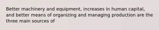 Better machinery and equipment, increases in human capital, and better means of organizing and managing production are the three main sources of