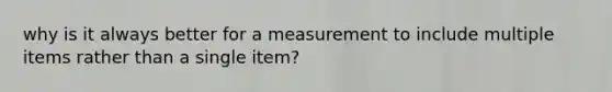 why is it always better for a measurement to include multiple items rather than a single item?