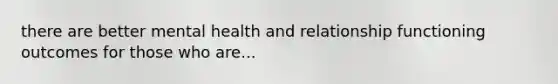 there are better mental health and relationship functioning outcomes for those who are...