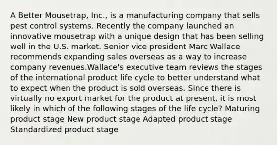 A Better Mousetrap, Inc., is a manufacturing company that sells pest control systems. Recently the company launched an innovative mousetrap with a unique design that has been selling well in the U.S. market. Senior vice president Marc Wallace recommends expanding sales overseas as a way to increase company revenues.Wallace's executive team reviews the stages of the international product life cycle to better understand what to expect when the product is sold overseas. Since there is virtually no export market for the product at present, it is most likely in which of the following stages of the life cycle? Maturing product stage New product stage Adapted product stage Standardized product stage