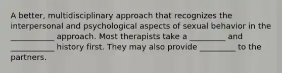 A better, multidisciplinary approach that recognizes the interpersonal and psychological aspects of sexual behavior in the ___________ approach. Most therapists take a _________ and ___________ history first. They may also provide _________ to the partners.