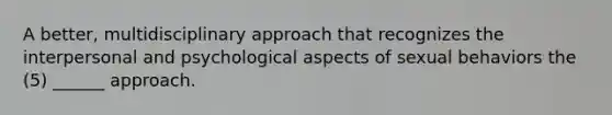 A better, multidisciplinary approach that recognizes the interpersonal and psychological aspects of sexual behaviors the (5) ______ approach.