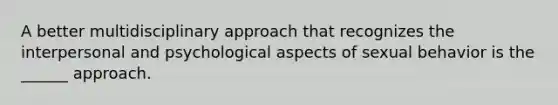 A better multidisciplinary approach that recognizes the interpersonal and psychological aspects of sexual behavior is the ______ approach.