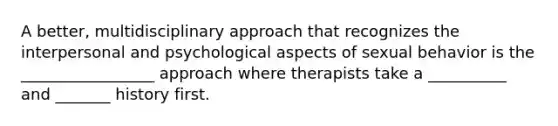 A better, multidisciplinary approach that recognizes the interpersonal and psychological aspects of sexual behavior is the _________________ approach where therapists take a __________ and _______ history first.