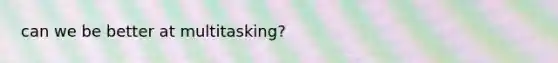 can we be better at multitasking?