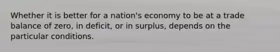 Whether it is better for a nation's economy to be at a trade balance of zero, in deficit, or in surplus, depends on the particular conditions.