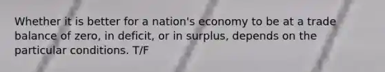 Whether it is better for a nation's economy to be at a trade balance of zero, in deficit, or in surplus, depends on the particular conditions. T/F