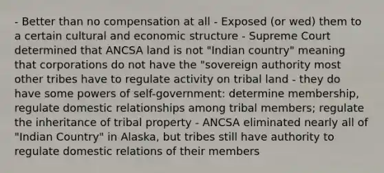 - Better than no compensation at all - Exposed (or wed) them to a certain cultural and economic structure - Supreme Court determined that ANCSA land is not "Indian country" meaning that corporations do not have the "sovereign authority most other tribes have to regulate activity on tribal land - they do have some powers of self-government: determine membership, regulate domestic relationships among tribal members; regulate the inheritance of tribal property - ANCSA eliminated nearly all of "Indian Country" in Alaska, but tribes still have authority to regulate domestic relations of their members