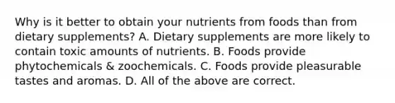 Why is it better to obtain your nutrients from foods than from dietary supplements? A. Dietary supplements are more likely to contain toxic amounts of nutrients. B. Foods provide phytochemicals & zoochemicals. C. Foods provide pleasurable tastes and aromas. D. All of the above are correct.