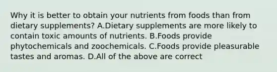 Why it is better to obtain your nutrients from foods than from dietary supplements? A.Dietary supplements are more likely to contain toxic amounts of nutrients. B.Foods provide phytochemicals and zoochemicals. C.Foods provide pleasurable tastes and aromas. D.All of the above are correct