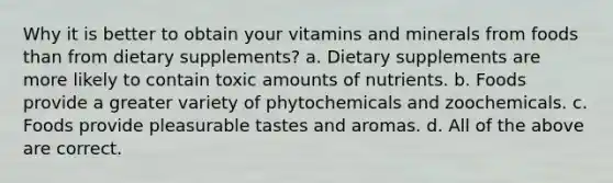 Why it is better to obtain your vitamins and minerals from foods than from dietary supplements? a. Dietary supplements are more likely to contain toxic amounts of nutrients. b. Foods provide a greater variety of phytochemicals and zoochemicals. c. Foods provide pleasurable tastes and aromas. d. All of the above are correct.