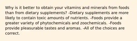 Why is it better to obtain your vitamins and minerals from foods than from dietary supplements? -Dietary supplements are more likely to contain toxic amounts of nutrients. -Foods provide a greater variety of phytochemicals and zoochemicals. -Foods provide pleasurable tastes and aromas. -All of the choices are correct.