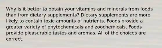 Why is it better to obtain your vitamins and minerals from foods than from dietary supplements? Dietary supplements are more likely to contain toxic amounts of nutrients. Foods provide a greater variety of phytochemicals and zoochemicals. Foods provide pleasurable tastes and aromas. All of the choices are correct.