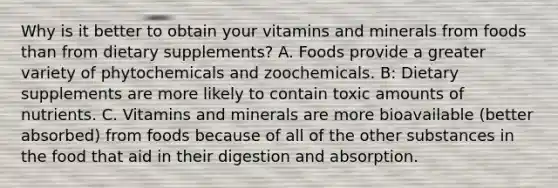 Why is it better to obtain your vitamins and minerals from foods than from dietary supplements? A. Foods provide a greater variety of phytochemicals and zoochemicals. B: Dietary supplements are more likely to contain toxic amounts of nutrients. C. Vitamins and minerals are more bioavailable (better absorbed) from foods because of all of the other substances in the food that aid in their digestion and absorption.