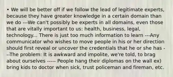 • We will be better off if we follow the lead of legitimate experts, because they have greater knowledge in a certain domain than we do ---We can't possibly be experts in all domains, even those that are vitally important to us: health, business, legal, technology... There is just too much information to learn ---Any communicator who wishes to move people in his or her direction should first reveal or uncover the credentials that he or she has ---The problem: It is awkward and impolite, we're told, to brag about ourselves ----- People hang their diplomas on the wall ex) bring kids to doctor when sick, trust policeman and fireman, etc.