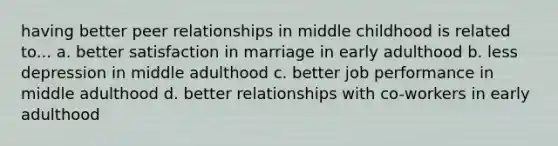 having better peer relationships in middle childhood is related to... a. better satisfaction in marriage in early adulthood b. less depression in middle adulthood c. better job performance in middle adulthood d. better relationships with co-workers in early adulthood