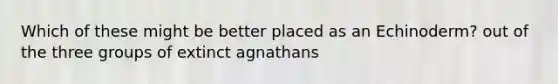 Which of these might be better placed as an Echinoderm? out of the three groups of extinct agnathans