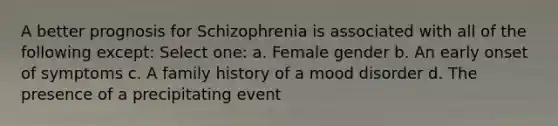 A better prognosis for Schizophrenia is associated with all of the following except: Select one: a. Female gender b. An early onset of symptoms c. A family history of a mood disorder d. The presence of a precipitating event