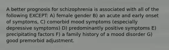 A better prognosis for schizophrenia is associated with all of the following EXCEPT: A) female gender B) an acute and early onset of symptoms, C) comorbid mood symptoms (especially depressive symptoms) D) predominantly positive symptoms E) precipitating factors F) a family history of a mood disorder G) good premorbid adjustment.