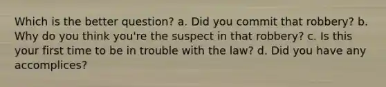 Which is the better question? a. Did you commit that robbery? b. Why do you think you're the suspect in that robbery? c. Is this your first time to be in trouble with the law? d. Did you have any accomplices?