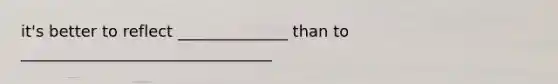 it's better to reflect ______________ than to ________________________________