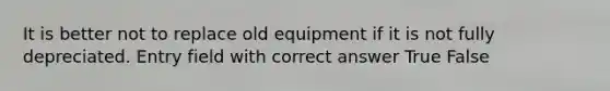 It is better not to replace old equipment if it is not fully depreciated. Entry field with correct answer True False