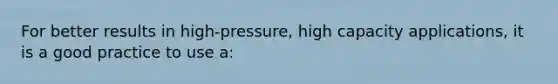 For better results in high-pressure, high capacity applications, it is a good practice to use a: