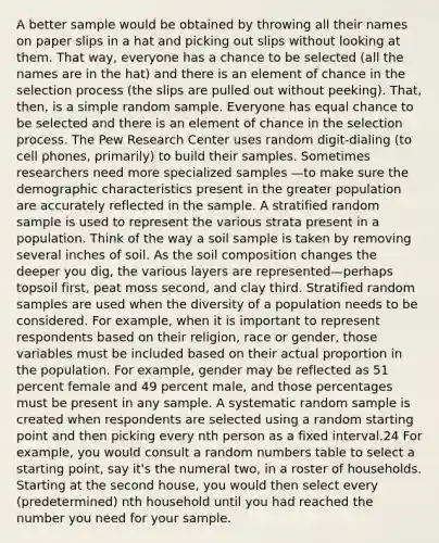 A better sample would be obtained by throwing all their names on paper slips in a hat and picking out slips without looking at them. That way, everyone has a chance to be selected (all the names are in the hat) and there is an element of chance in the selection process (the slips are pulled out without peeking). That, then, is a simple random sample. Everyone has equal chance to be selected and there is an element of chance in the selection process. The Pew Research Center uses random digit-dialing (to cell phones, primarily) to build their samples. Sometimes researchers need more specialized samples —to make sure the demographic characteristics present in the greater population are accurately reflected in the sample. A stratified random sample is used to represent the various strata present in a population. Think of the way a soil sample is taken by removing several inches of soil. As the soil composition changes the deeper you dig, the various layers are represented—perhaps topsoil first, peat moss second, and clay third. Stratified random samples are used when the diversity of a population needs to be considered. For example, when it is important to represent respondents based on their religion, race or gender, those variables must be included based on their actual proportion in the population. For example, gender may be reflected as 51 percent female and 49 percent male, and those percentages must be present in any sample. A systematic random sample is created when respondents are selected using a random starting point and then picking every nth person as a fixed interval.24 For example, you would consult a random numbers table to select a starting point, say it's the numeral two, in a roster of households. Starting at the second house, you would then select every (predetermined) nth household until you had reached the number you need for your sample.