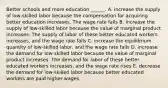 Better schools and more education​ ______. A. increase the supply of​ low-skilled labor because the compensation for acquiring better education increases. The wage rate falls B. increase the supply of​ low-skilled labor because the value of marginal product increases. The supply of labor of these better educated workers​ increases, and the wage rate falls C. increase the equilibrium quantity of​ low-skilled labor, and the wage rate falls D. increase the demand for​ low-skilled labor because the value of marginal product increases. The demand for labor of these better educated workers​ increases, and the wage rate rises E. decrease the demand for​ low-skilled labor because better educated workers are paid higher wages