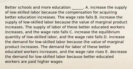 Better schools and more education​ ______. A. increase the supply of​ low-skilled labor because the compensation for acquiring better education increases. The wage rate falls B. increase the supply of​ low-skilled labor because the value of marginal product increases. The supply of labor of these better educated workers​ increases, and the wage rate falls C. increase the equilibrium quantity of​ low-skilled labor, and the wage rate falls D. increase the demand for​ low-skilled labor because the value of marginal product increases. The demand for labor of these better educated workers​ increases, and the wage rate rises E. decrease the demand for​ low-skilled labor because better educated workers are paid higher wages