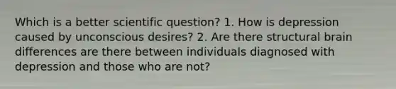 Which is a better scientific question? 1. How is depression caused by unconscious desires? 2. Are there structural brain differences are there between individuals diagnosed with depression and those who are not?